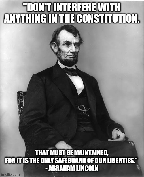 abraham lincoln | "DON'T INTERFERE WITH ANYTHING IN THE CONSTITUTION. THAT MUST BE MAINTAINED, FOR IT IS THE ONLY SAFEGUARD OF OUR LIBERTIES." 
- ABRAHAM LINCOLN | image tagged in abraham lincoln | made w/ Imgflip meme maker