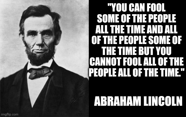 quotable abe lincoln | "YOU CAN FOOL SOME OF THE PEOPLE ALL THE TIME AND ALL OF THE PEOPLE SOME OF THE TIME BUT YOU CANNOT FOOL ALL OF THE PEOPLE ALL OF THE TIME."; ABRAHAM LINCOLN | image tagged in quotable abe lincoln | made w/ Imgflip meme maker