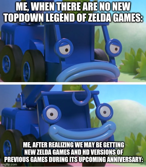 Spirit Tracks and Phantom Hourglass remakes maybe? I've already played those games but that would be pog. |  ME, WHEN THERE ARE NO NEW TOPDOWN LEGEND OF ZELDA GAMES:; ME, AFTER REALIZING WE MAY BE GETTING NEW ZELDA GAMES AND HD VERSIONS OF PREVIOUS GAMES DURING ITS UPCOMING ANNIVERSARY: | image tagged in lofty's good ending | made w/ Imgflip meme maker