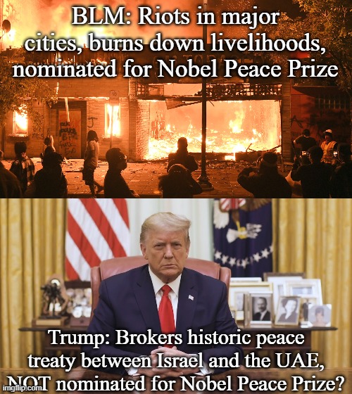 So let me get this straight... | BLM: Riots in major cities, burns down livelihoods, nominated for Nobel Peace Prize; Trump: Brokers historic peace treaty between Israel and the UAE, NOT nominated for Nobel Peace Prize? | image tagged in black background,donald trump,blm,riots | made w/ Imgflip meme maker