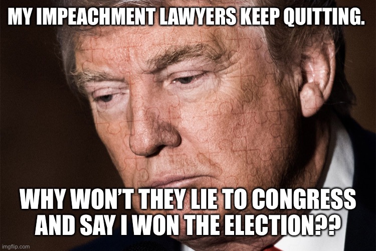 Trump Sad | MY IMPEACHMENT LAWYERS KEEP QUITTING. WHY WON’T THEY LIE TO CONGRESS AND SAY I WON THE ELECTION?? | image tagged in trump sad | made w/ Imgflip meme maker