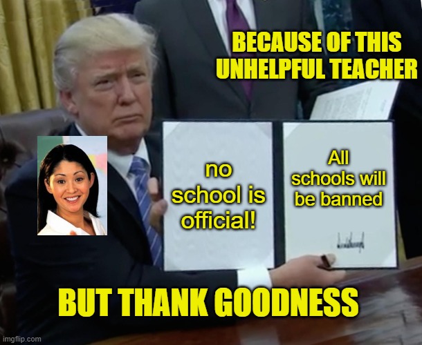 Trump Bill Signing Meme |  BECAUSE OF THIS UNHELPFUL TEACHER; no school is official! All schools will be banned; BUT THANK GOODNESS | image tagged in memes,trump bill signing | made w/ Imgflip meme maker