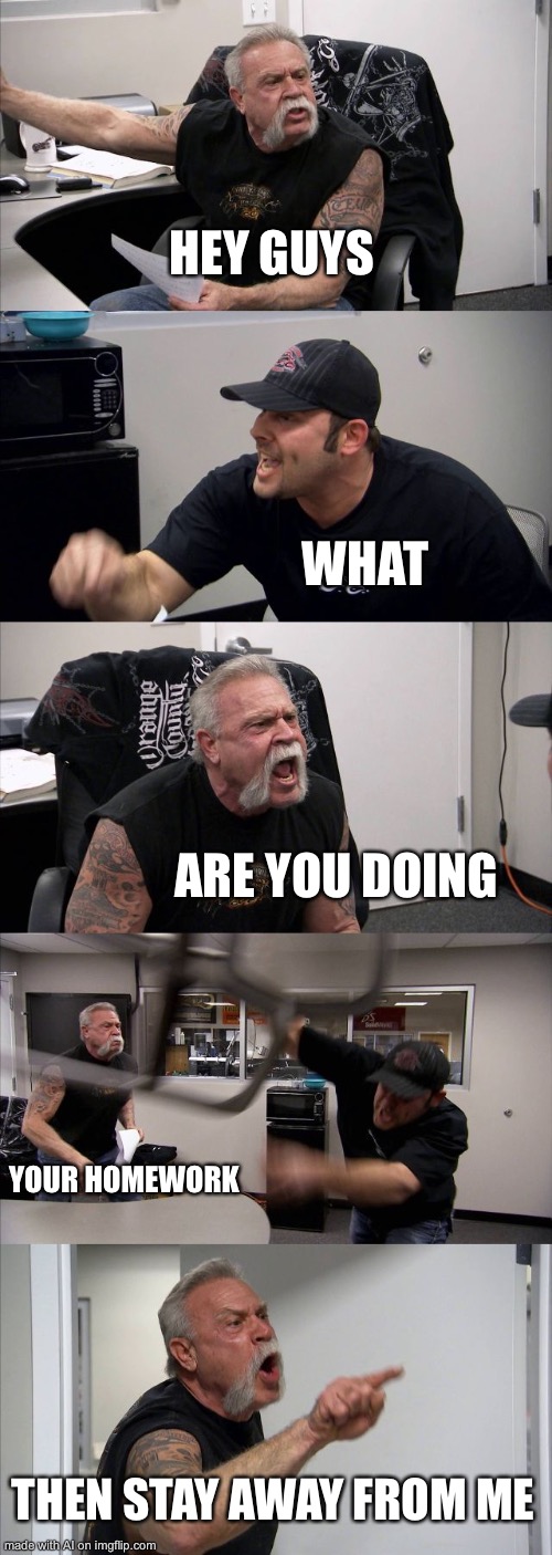 American Chopper Argument Meme | HEY GUYS; WHAT; ARE YOU DOING; YOUR HOMEWORK; THEN STAY AWAY FROM ME | image tagged in memes,american chopper argument,ai meme | made w/ Imgflip meme maker