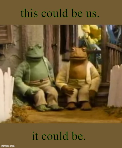 i cry about frog and toad a lot tbh | this could be us. it could be. | image tagged in very gay and emo,frog and toad,queer,lgbtq,cute memes | made w/ Imgflip meme maker