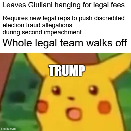 Surprised Pikachu | Leaves Giuliani hanging for legal fees; Requires new legal reps to push discredited
election fraud allegations
during second impeachment; Whole legal team walks off; TRUMP | image tagged in memes,surprised pikachu | made w/ Imgflip meme maker