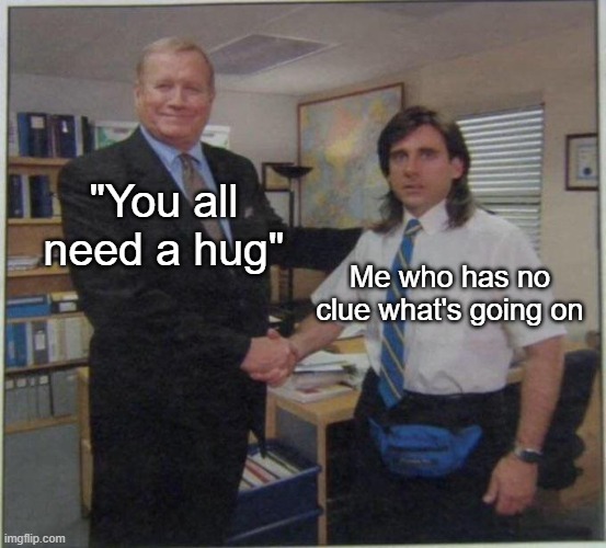 the office handshake | "You all need a hug"; Me who has no clue what's going on | image tagged in the office handshake | made w/ Imgflip meme maker