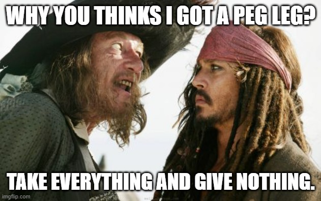 Barbosa And Sparrow Meme | WHY YOU THINKS I GOT A PEG LEG? TAKE EVERYTHING AND GIVE NOTHING. | image tagged in memes,barbosa and sparrow | made w/ Imgflip meme maker