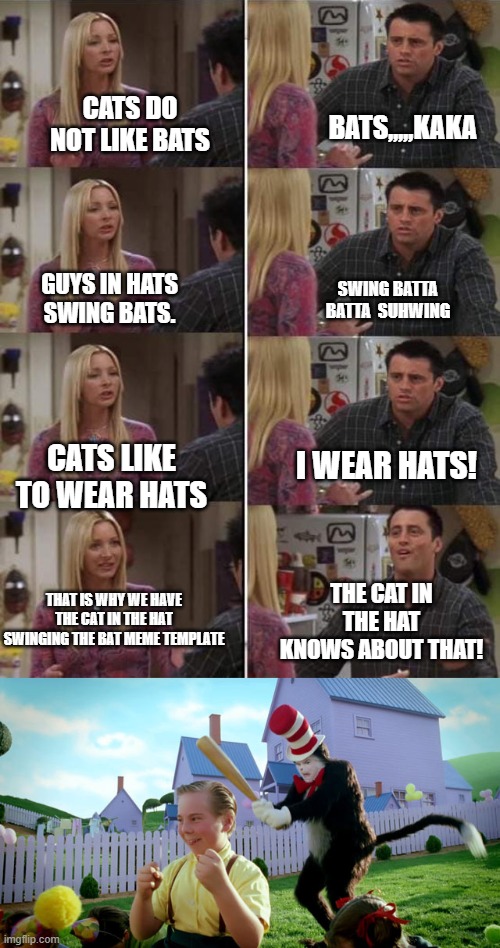BATS,,,,,KAKA; CATS DO NOT LIKE BATS; SWING BATTA BATTA  SUHWING; GUYS IN HATS SWING BATS. I WEAR HATS! CATS LIKE TO WEAR HATS; THAT IS WHY WE HAVE THE CAT IN THE HAT SWINGING THE BAT MEME TEMPLATE; THE CAT IN THE HAT KNOWS ABOUT THAT! | image tagged in phoebe teaching joey in friends,cat in the hat with a bat ______ colorized | made w/ Imgflip meme maker
