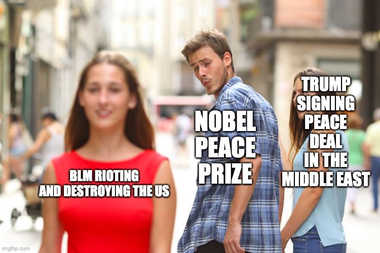 This is ridiculous ??? | TRUMP SIGNING PEACE DEAL IN THE MIDDLE EAST; NOBEL PEACE PRIZE; BLM RIOTING AND DESTROYING THE US | image tagged in memes,distracted boyfriend | made w/ Imgflip meme maker