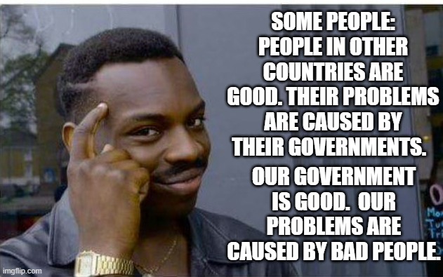 Logic thinker | SOME PEOPLE: PEOPLE IN OTHER COUNTRIES ARE GOOD. THEIR PROBLEMS ARE CAUSED BY THEIR GOVERNMENTS. OUR GOVERNMENT IS GOOD.  OUR PROBLEMS ARE CAUSED BY BAD PEOPLE. | image tagged in logic thinker | made w/ Imgflip meme maker