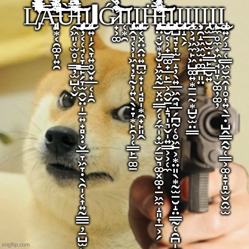 laugh (pt14) | L̸̡̛̛̛̛̛̛͂͂̔̾̾̾̃̏̓̔͑̀͛̍͐̋͌́͌̽͐̌̈́͌̅͐͆̔͂̌̋͊̏͛̀̈́͑̉̀͊̍̄̎̉͛̅̀͑̇͐̊͑̆̏͒͌̆̇̎̌͆̄̐̽̒͒̈́̓̈́̾̂͑̂͐̄̇̎̀̓̈́̅̒̌̀̄̑̅̈́̍͛́̇̔̀͊̅͋̑̿̿̓̑̃̄̍͑͑͋̎͑͑͗̒͗͌͆̋͆̊̒́͗̽̌̍̌̈́̑̌́͑̄͛̇̐́̂̓̍͒̂͗̈́̽̾̄̐̋̒̒̽͛̎̿͆̉̎̏̽̿͌̀͌͌̓̏̀̑͊̌̓̽́͋̽͒͂͐̓͆̑̑́̀̿̿́̀̉̆͋̔̇̓̿̌̇̌̿̈́͆̏̏̈̔̐̏̀͑̀̈́́̄̂̈́̽̑̐̀̔̈́͋͆̈̚̚͘̚͘͘͘̕̚͘̚̕͘͘̚͘͘̚͘̕͘͘͝͝͠͠͠͝͝͠͝͠͝͠͠͝͠͝͝͝͝͝͝͝͝Ą̶̡̛̛̛̛̛̘͙͔̯͚̞͍̯̄̄̃͒̓̓̀̊͛͂͋̐̏̔̾́̈͋͛͐͌͛̃͋͐́̓̍͐̌͛̀͑̆͛̈́͂͒͌͊͐̾̀̓̒́̈́̈̋̄͋̈́̋̔̇̈́̉̉̄̌̓̐̈́̂͊̆͋̋̀́́́́͋̓̄̌́͋͌́̀̾̑̋́͆͋̃͌̈́̈́̃̃͛̍͑̅̀̌̋̄̈́̒̀͋̎̍͗̔̍̍̐͂̈͊͐̈́͌̈́̊́̅͑̊̌͗́̈́̀̄̅̄͛̏̓̌̔̓̈̍̇̔̃̈́͋̈̑͆͗̈̀̀̍̈̑̿̆̐̔͛̊̌̈́͑̂̔̒̾́̔̒͑̀̑͒̇͆̒̈̉̓͊͊̒͂̇̇̽͆͐̂̓̿̎̆̈́̔̓͂͒̇͒̇͗̊̈́͗̿̈̓̏͆͋̔̇͘͘̚͘̚̕̚͘̕͘͘̕͘̚͘̕̚̕̕̚͠͝͠͝͝͠͠͝͝͠͠͝͠͠͝͝͠͝Ừ̶̛̛̛̭͖͈͔̫̥̣̳̦̫̺̜̬̎͆̒̌͑͊͑͛̂̅͗̈̓͒̍͊̂̄̔̾̄̋̒͒̃͐͆̎̽͐̄́̌̋̌̈́̇̉̿̇͒́͊͂̇̄͋̔̈́̀̔̎͗̋̂͒́͗̑͑̔͛͒̅͗̿̒͌͌͂́̏̿͋͂̓̇̃͐͆̇̓͊̌́͗̋̈́̇̑̍̒͗̈́̽̂́̔̉̽̅̎̊̽̎̊͑̑͌͂̀̄͒̾̒̎͆̋̍̅̈́͛̎͗̒́͛͂͋̐̂͂͑̊̓͑͛̉̎̋̀̒͑̃͊̀̈́͂́͆͋̈́͛̆͛͐͊͒̏̐́̍̌̑̐͑̓̋̏͐̄̐̅̀̀̑̀͛̃̈͗͐̈́̈́̈́̂̈́͋̓̓̊͐̔̒̿̃̔̚̕̕͘̕͘̚̕͘͜͝͝͠͝͠͝͝͠͝͝͝Ι̧̨̧̢̧̡̡̦̦͔̜̘̜̞͇̙̗̞̫̯̬̤̩̠͍̟̻͕̣̬̲̞͖̞̣̖̯̩͔͎͍̰̳̲̦̠̺̫̙̭̮͓̻͉̲̻͎̯̠͔̣͍͎̩͜Ι̨̡̨̨̯͍̩̗̖̞͍̥̬̟̲͔̝̯ΙG̷̛̛̛̛̛̟͕͚͒̏̾͛͌̑̀̈͑̉͊͋͛̐̑͂̈́͒́̆̇̅̒̀̆̓͂́̔̓́͐̏͑͒͌̋̽̓̃̈́̈́̊́͒̑̎̂̋̃̈̈́̓̒̅̎̈́́̉͐̓̃̾̈́̑̈́̿͗̈̋̋̇̓̑̽̇͒̈̊̎̊̆̈́̿̏͐̐͒̐̄̓̽͂̓̔͋̓͋͐̐͛̓̉̆̍̔́̏̈̈́́̓̆̒̔̔̀̑̿̒͆̚̕͘̚̚̕̕̚͘̚͝͝͠͠͝͝͠Ι̜͙̯Ι̢̡̧̢̧̡͔̭͉͔̦̩͖̣̦̞̰̦͍̖̖̣̞͙̙̯̹̜̳̙̱͚̠͜Ι̧̢̧̨̨̫͔͓̤̭̤͍̪̫̟̣̩̘̻̩͙̯̟̙͈̭H̶̨̢̧̧̡̧̨̛̛̛̛̛̛̛̛̙̤̘̬͙̦̮̝͖͓̰̲͓̤̳̗̜̗̼̩̟̫̗̠̮͉͚͓͚̣̠͖̼̝͈͎̠͕̗̽͒̒̀̓̎͐̓̽̇͛͐̒̃͐̾̍̈́̌̀̂̓̏͆͂̊̑̿̋̈́̀͐͑̈̃́̊̇̐͗͊̂́̀̑̉̌́͐̈́͆̊̓̈́̈͌̋̓̿̇͛̉̋̾̅̎͛̿͐̒̊̄̋́͛̾̆̾̈̾͋̂̌͐͌̽̓͋̑̓̒̈́̎͆̀̀͊̅̃̽̀̎͛̐͋̀̄͛̽̐͒̉͊̿̋̏́͌̍̅̄̑́̓̾̐̎̎͆͌͗͐̿͗̀̓͂̽̌͑̔̒̏̀̓̎̄̆̔̀͗̎̋̽͆̍͂͐͑͒̽́̽͛̈́̓̒͋͂͑̌̈́͗̓̈́̐͋͆͆̊̿̀̇̒̒̓͂͆̾̇̇̽̍̈́̿͌̾͌͊͒̐͑̄̄̎̐̓̾̂̐̅̃͆̓̀̒͂̉̂̐̀̀̀̂̽̃̇̿̍̃̋̅͋̇̓̑͊͂̍̚͘̕̕͘͘̕͘̕͘̚̚̕̕̚͜͜͜͝͠͝͠͝͝͝͝͠͠͝͠͝͝͝͝͠͝͝Ι̢̧̡̧̢̳̮͔̹̟͇͚̟̲̙̱͕̯̬̠̝͉̩͉̬̩͍̳͕͕̜̼͜Ι̡̧̧̢̧̢̡̡̨̨̧̨̧͕̺̘̞̞̫̱̝̦̖͍̲͖̯̘̲̗̪̰̜̥͖̱͕͙̤͈̖͙̰̫̠̮̝̤̳̰̜̯̪̩̲̣̙͙̥̹͙̫͕͖͈͜͜͜Ι̧̢͎̝̖̗Ι̧̢̱͕̘͖̼̙͖̺͚͍͙̱̠̰͙̺̮̫̤̳Ι̧̞̯̝͖͖̫̣͚̪͈̤Ι̢̯̫̲̮̫̣͇̙͇̮͍Ι̨̙̼̥̼̟͖̤̘͈̞̬͚̦͚̦͜͜Ι̡͚͍̗̹̱̜̳͖̮̼̭̩̥͎͍̖̠̣̺̭͇̭̰̜̳͕͚̝̞̻̫̬̯̫̫ | image tagged in doge holding a gun | made w/ Imgflip meme maker