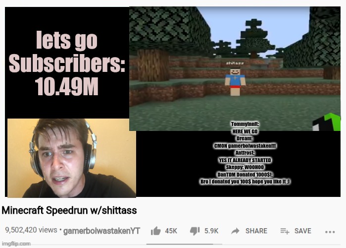 lets go
Subscribers:
10.49M; Tommyinnit:
HERE WE GO
Dream: 
CMON gamerboiwastaken!!!
Antfrost:
YES IT ALREADY STARTED
Skeppy: WOOHOO
DanTDM Donated 1000$!:
Bro i donated you 100$ hope you like it :); Minecraft Speedrun w/shittass; gamerboiwastakenYT | image tagged in youtubre video template,meme | made w/ Imgflip meme maker