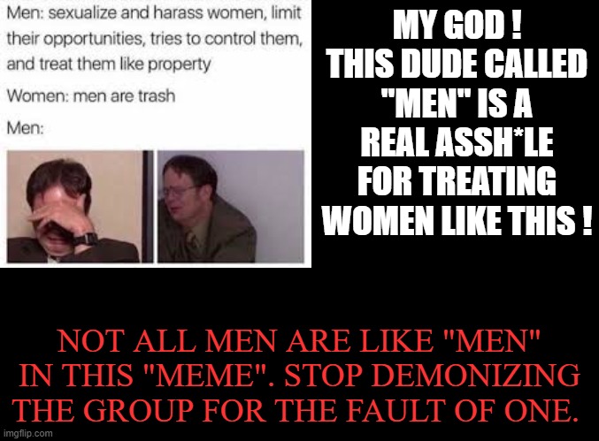 Feminist nowdays has become the real sexist. |  MY GOD ! THIS DUDE CALLED "MEN" IS A REAL ASSH*LE FOR TREATING WOMEN LIKE THIS ! NOT ALL MEN ARE LIKE "MEN" IN THIS "MEME". STOP DEMONIZING THE GROUP FOR THE FAULT OF ONE. | image tagged in memes,anti-feminism,men,demonizing | made w/ Imgflip meme maker