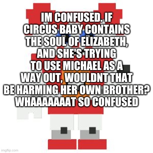 Help me understand thiiiiisss | IM CONFUSED. IF CIRCUS BABY CONTAINS THE SOUL OF ELIZABETH, AND SHE'S TRYING TO USE MICHAEL AS A WAY OUT, WOULDNT THAT BE HARMING HER OWN BROTHER?
WHAAAAAAAT SO CONFUSED | image tagged in circus baby pixl,cicus baby,question,fnaf | made w/ Imgflip meme maker