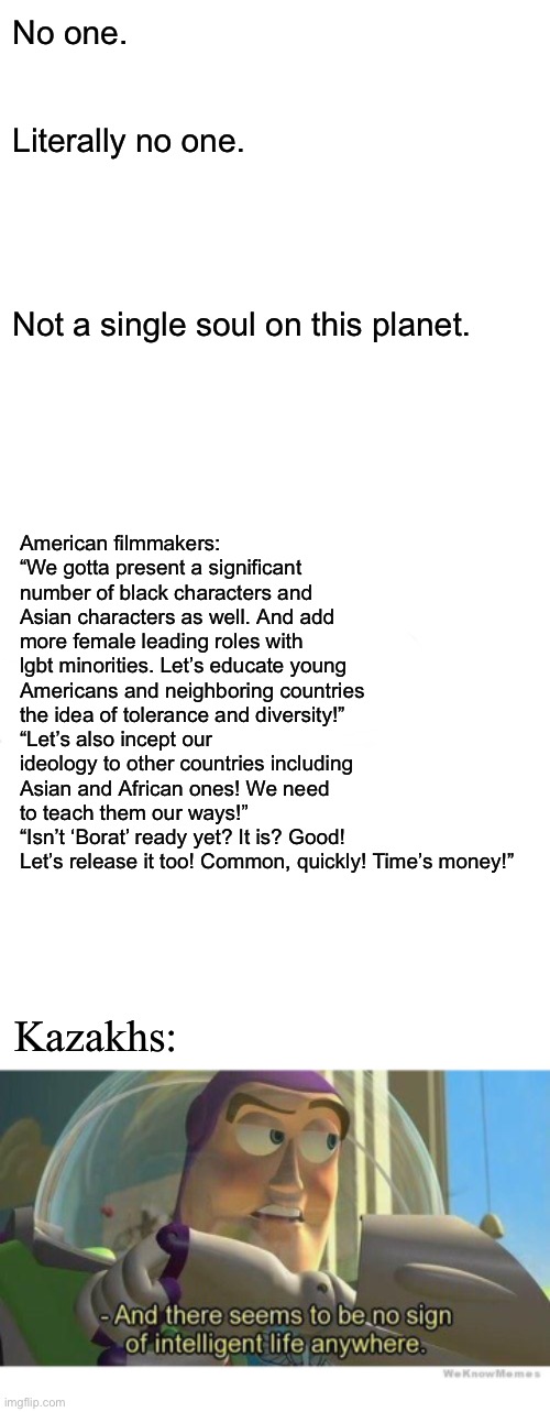 No one. Literally no one. Not a single soul on this planet. American filmmakers:
“We gotta present a significant number of black characters and Asian characters as well. And add more female leading roles with lgbt minorities. Let’s educate young Americans and neighboring countries the idea of tolerance and diversity!”
“Let’s also incept our ideology to other countries including Asian and African ones! We need to teach them our ways!”
“Isn’t ‘Borat’ ready yet? It is? Good! Let’s release it too! Common, quickly! Time’s money!”; Kazakhs: | image tagged in kazakhs,americans,memes,dank memes,tolerance,kazakhstan | made w/ Imgflip meme maker