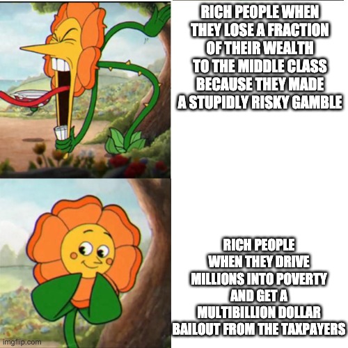 Cuphead Flower | RICH PEOPLE WHEN THEY LOSE A FRACTION OF THEIR WEALTH TO THE MIDDLE CLASS BECAUSE THEY MADE A STUPIDLY RISKY GAMBLE; RICH PEOPLE WHEN THEY DRIVE MILLIONS INTO POVERTY AND GET A MULTIBILLION DOLLAR BAILOUT FROM THE TAXPAYERS | image tagged in cuphead flower | made w/ Imgflip meme maker
