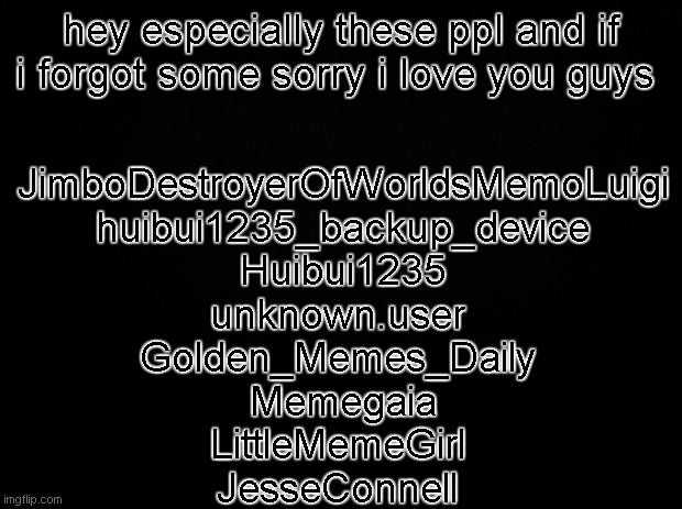 you guys have brought me so far i could not have done it without you | hey especially these ppl and if i forgot some sorry i love you guys; JimboDestroyerOfWorldsMemoLuigi
huibui1235_backup_device
Huibui1235
unknown.user 
Golden_Memes_Daily 
Memegaia
LittleMemeGirl 
JesseConnell | image tagged in black background | made w/ Imgflip meme maker