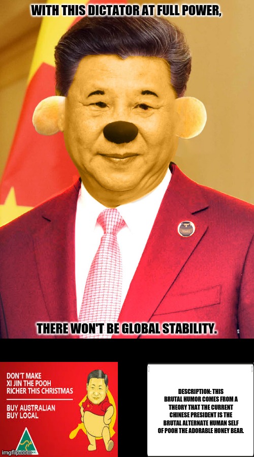 Xi Jinping Winnie the Poo |  WITH THIS DICTATOR AT FULL POWER, THERE WON'T BE GLOBAL STABILITY. DESCRIPTION: THIS BRUTAL HUMOR COMES FROM A THEORY THAT THE CURRENT CHINESE PRESIDENT IS THE BRUTAL ALTERNATE HUMAN SELF OF POOH THE ADORABLE HONEY BEAR. | image tagged in memes,xi jinping,winnie the pooh | made w/ Imgflip meme maker