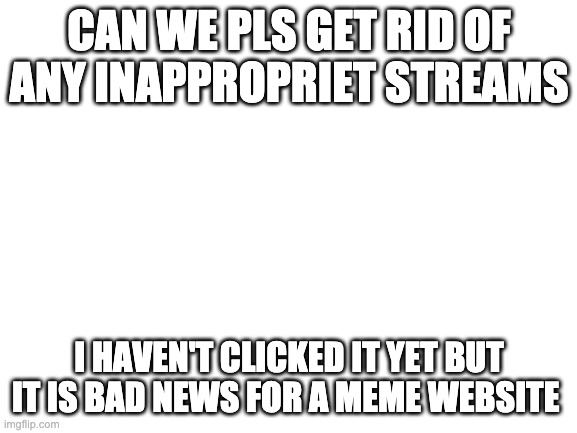 Blank White Template | CAN WE PLS GET RID OF ANY INAPPROPRIET STREAMS; I HAVEN'T CLICKED IT YET BUT IT IS BAD NEWS FOR A MEME WEBSITE | image tagged in blank white template | made w/ Imgflip meme maker
