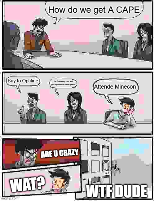 Boardroom Meeting Suggestion Meme | How do we get A CAPE; Buy to Optifine; Do SoMe ting cool and get cape becuz that super ez; Attende Minecon; ARE U CRAZY; WAT? WTF DUDE | image tagged in memes,boardroom meeting suggestion | made w/ Imgflip meme maker