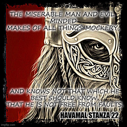 Havamal | THE MISERABLE MAN AND EVIL 
MINDED
MAKES OF ALL THINGS MOCKERY, AND KNOWS NOT THAT WHICH HE
BEST SHOULD KNOW,
THAT HE IS NOT FREE FROM FAULTS. HAVAMAL STANZA 22 | image tagged in heathen,pagan,odin,wise man,quotes | made w/ Imgflip meme maker
