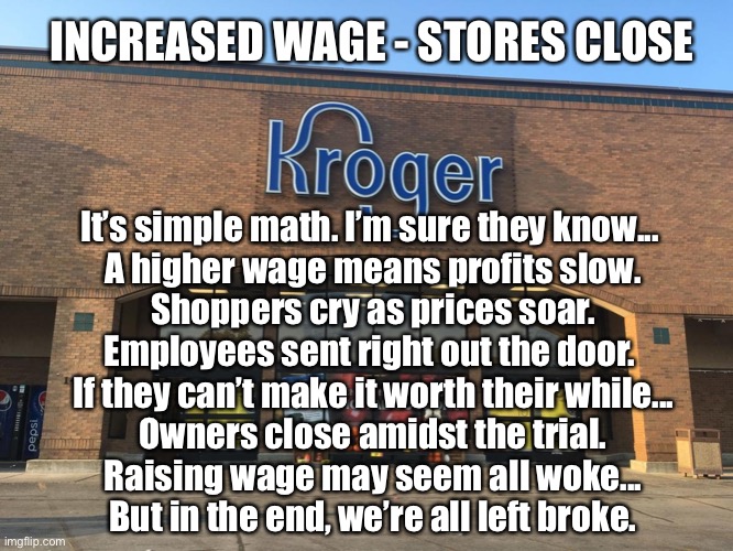 Increase Wage - Stores Close | INCREASED WAGE - STORES CLOSE; It’s simple math. I’m sure they know... 
A higher wage means profits slow.
Shoppers cry as prices soar.
Employees sent right out the door. 
If they can’t make it worth their while...
Owners close amidst the trial.
Raising wage may seem all woke...
But in the end, we’re all left broke. | image tagged in minimum wage,stores close,wage hike,big government,economics | made w/ Imgflip meme maker