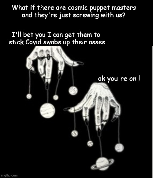 What if there are cosmic puppet masters ? | What if there are cosmic puppet masters
and they're just screwing with us? I'll bet you I can get them to 
stick Covid swabs up their asses; ok you're on ! | image tagged in funny | made w/ Imgflip meme maker