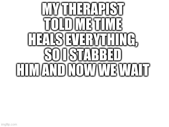 Blank White Template | MY THERAPIST TOLD ME TIME HEALS EVERYTHING, SO I STABBED HIM AND NOW WE WAIT | image tagged in blank white template | made w/ Imgflip meme maker