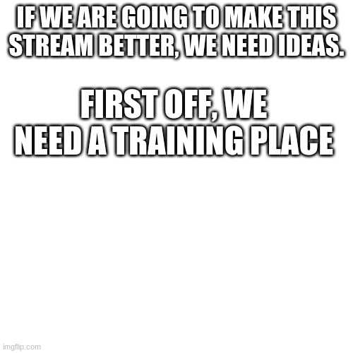 Blank Transparent Square | IF WE ARE GOING TO MAKE THIS STREAM BETTER, WE NEED IDEAS. FIRST OFF, WE NEED A TRAINING PLACE | image tagged in memes,blank transparent square | made w/ Imgflip meme maker