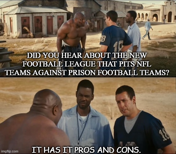 Daily Bad Dad Joke Feb 2 2021 | DID YOU HEAR ABOUT THE NEW FOOTBALL LEAGUE THAT PITS NFL TEAMS AGAINST PRISON FOOTBALL TEAMS? IT HAS IT PROS AND CONS. | image tagged in will you teach me full | made w/ Imgflip meme maker