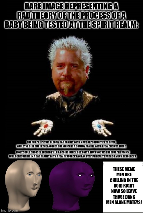GUY FIERI MORPHEUS RED PILL FLAVORTOWN |  RARE IMAGE REPRESENTING A RAD THEORY OF THE PROCESS OF A BABY BEING TESTED AT THE SPIRIT REALM:; THE RED PILL IS THIS GLOOMY BAD REALITY WITH MANY OPPORTUNITIES TO OFFER, WHILE THE BLUE PILL IS THE ANOTHER ONE WHICH IS A COMEDY REALITY WITH A FEW CHOICES THERE. MOST SOULS CHOOSES THE RED PILL AS A COINCIDENCE BUT ONLY A FEW CHOOSES THE BLUE PILL WHICH WILL BE RESULTING IN A BAD REALITY WITH A FEW RESOURCES AND AN UTOPIAN REALITY WITH SO MUCH RESOURCES. THESE MEME MEN ARE CHILLING IN THE VOID RIGHT NOW SO LEAVE THOSE DANK MEN ALONE MATEYS! | image tagged in memes,matrix morpheus offer,facts | made w/ Imgflip meme maker