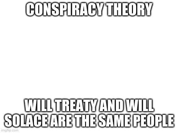 Blank White Template | CONSPIRACY THEORY; WILL TREATY AND WILL SOLACE ARE THE SAME PEOPLE | image tagged in blank white template | made w/ Imgflip meme maker