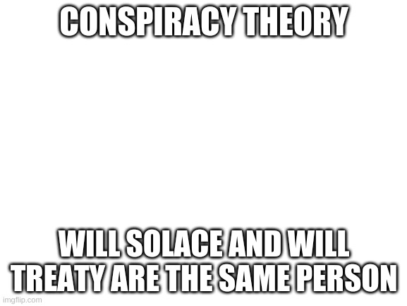 Blank White Template | CONSPIRACY THEORY; WILL SOLACE AND WILL TREATY ARE THE SAME PERSON | image tagged in blank white template | made w/ Imgflip meme maker