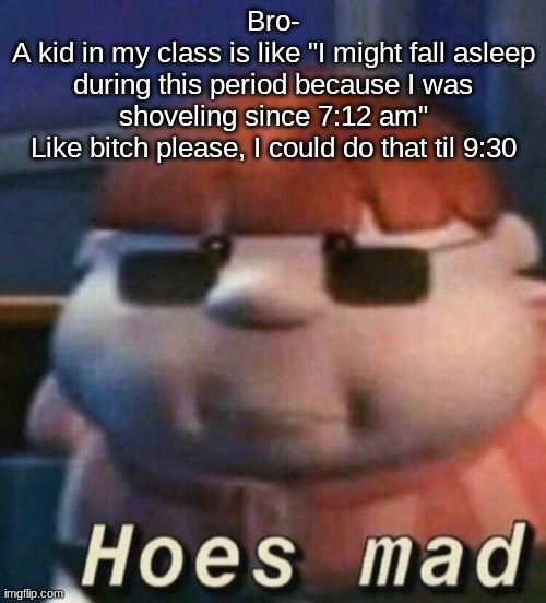 HOES MAD | Bro-
A kid in my class is like "I might fall asleep during this period because I was shoveling since 7:12 am"
Like bitch please, I could do that til 9:30 | image tagged in hoes mad | made w/ Imgflip meme maker