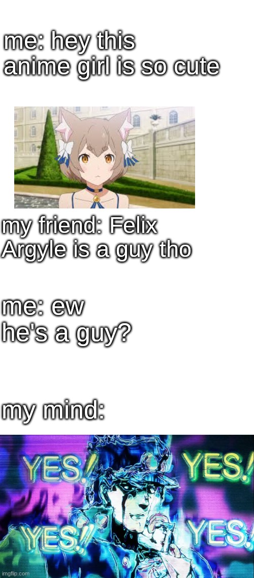 i love Felix he's the anime character that made me gay | me: hey this anime girl is so cute; my friend: Felix Argyle is a guy tho; me: ew he's a guy? my mind: | image tagged in blank white template,yes yes yes | made w/ Imgflip meme maker