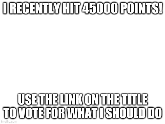 https://strawpoll.com/jebrbwhc1 | I RECENTLY HIT 45000 POINTS! USE THE LINK ON THE TITLE TO VOTE FOR WHAT I SHOULD DO | image tagged in blank white template | made w/ Imgflip meme maker