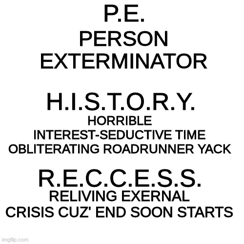 Blank Transparent Square Meme | P.E. PERSON EXTERMINATOR H.I.S.T.O.R.Y. HORRIBLE INTEREST-SEDUCTIVE TIME OBLITERATING ROADRUNNER YACK R.E.C.C.E.S.S. RELIVING EXERNAL CRISIS | image tagged in memes,blank transparent square | made w/ Imgflip meme maker