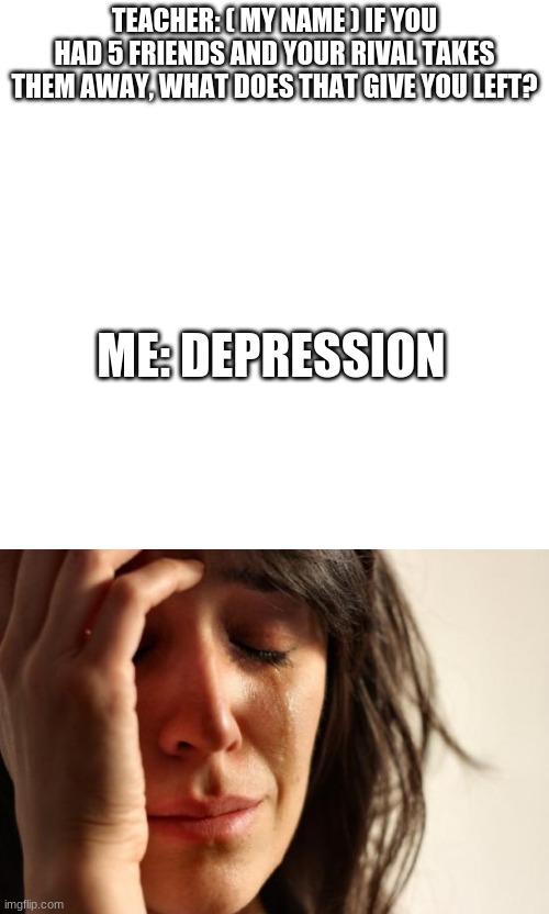 TEACHER: ( MY NAME ) IF YOU HAD 5 FRIENDS AND YOUR RIVAL TAKES THEM AWAY, WHAT DOES THAT GIVE YOU LEFT? ME: DEPRESSION | image tagged in memes,blank transparent square,first world problems | made w/ Imgflip meme maker