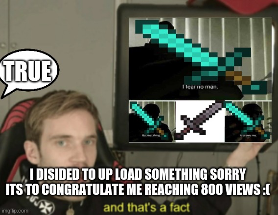 hi | TRUE; I DISIDED TO UP LOAD SOMETHING SORRY ITS TO CONGRATULATE ME REACHING 800 VIEWS :( | image tagged in pewdiepie | made w/ Imgflip meme maker