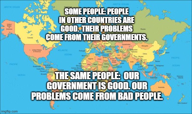 world map | SOME PEOPLE: PEOPLE IN OTHER COUNTRIES ARE GOOD.  THEIR PROBLEMS COME FROM THEIR GOVERNMENTS. THE SAME PEOPLE:  OUR GOVERNMENT IS GOOD. OUR PROBLEMS COME FROM BAD PEOPLE. | image tagged in world map | made w/ Imgflip meme maker
