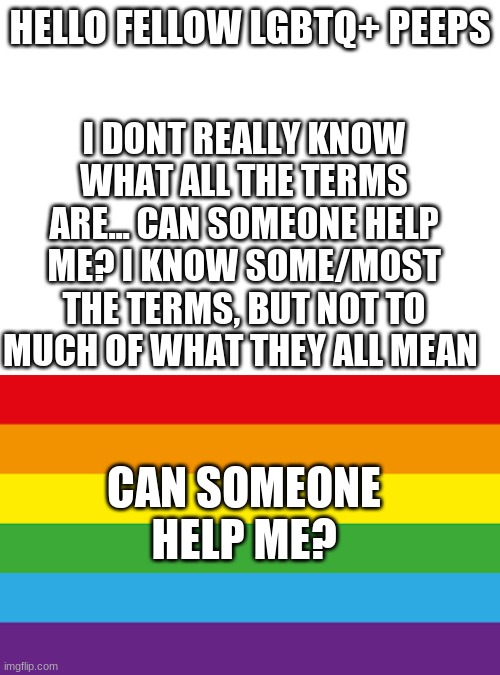 HELLO FELLOW LGBTQ+ PEEPS; I DONT REALLY KNOW WHAT ALL THE TERMS ARE... CAN SOMEONE HELP ME? I KNOW SOME/MOST THE TERMS, BUT NOT TO MUCH OF WHAT THEY ALL MEAN; CAN SOMEONE HELP ME? | image tagged in blank white template,lgbtqp | made w/ Imgflip meme maker