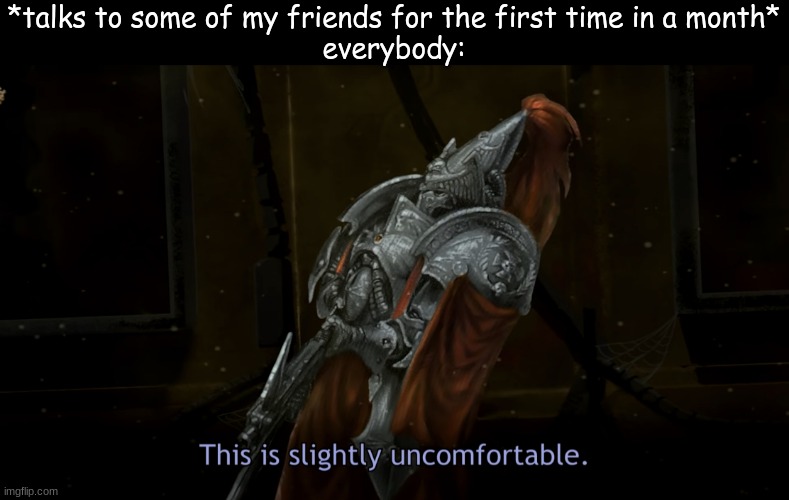 This is slightly uncomfortable | *talks to some of my friends for the first time in a month*
everybody: | made w/ Imgflip meme maker