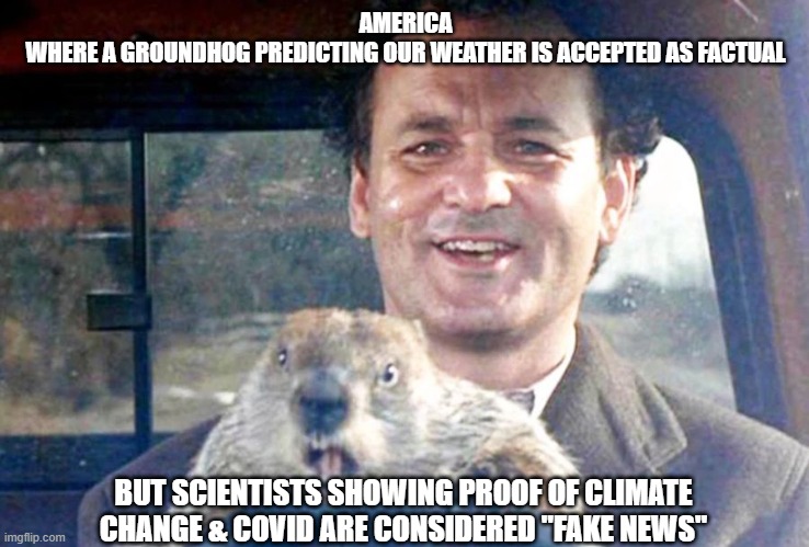 Groundhog Day Fact vs Fiction | AMERICA
WHERE A GROUNDHOG PREDICTING OUR WEATHER IS ACCEPTED AS FACTUAL; BUT SCIENTISTS SHOWING PROOF OF CLIMATE CHANGE & COVID ARE CONSIDERED "FAKE NEWS" | image tagged in groundhog day | made w/ Imgflip meme maker