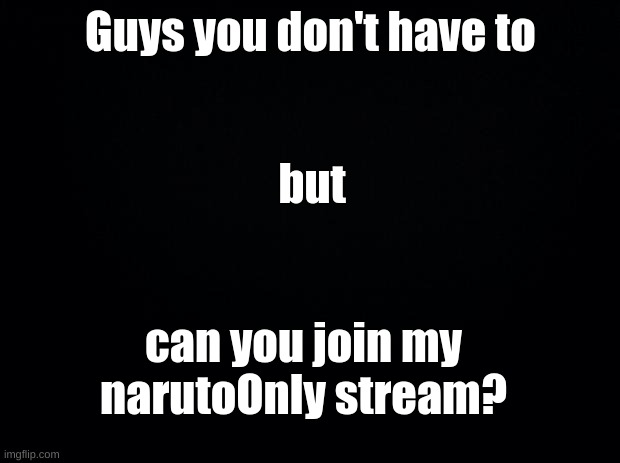 Please? | Guys you don't have to; but; can you join my narutoOnly stream? | image tagged in black background | made w/ Imgflip meme maker