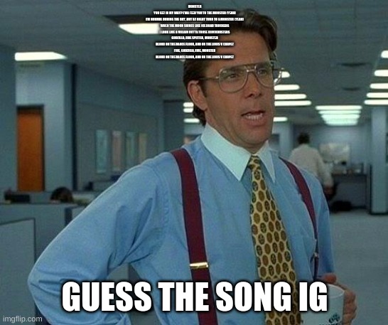 That Would Be Great Meme | MONSTER
YOU GET IN MY WAY? I'MA FEED YOU TO THE MONSTER (YEAH)
I'M NORMAL DURING THE DAY, BUT AT NIGHT TURN TO A MONSTER (YEAH)
WHEN THE MOON SHINES LIKE ICE ROAD TRUCKERS
I LOOK LIKE A VILLAIN OUTTA THOSE BLOCKBUSTERS
GODZILLA, FIRE SPITTER, MONSTER
BLOOD ON THE DANCE FLOOR, AND ON THE LOUIS V CARPET
FIRE, GODZILLA, FIRE, MONSTER
BLOOD ON THE DANCE FLOOR, AND ON THE LOUIS V CARPET; GUESS THE SONG IG | image tagged in memes,that would be great | made w/ Imgflip meme maker
