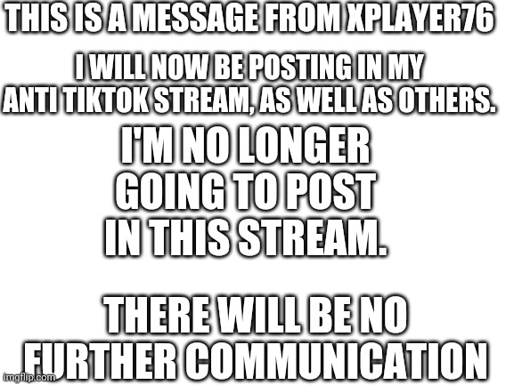Final Transmission from Xplayer76: #03 | THIS IS A MESSAGE FROM XPLAYER76; I'M NO LONGER GOING TO POST IN THIS STREAM. I WILL NOW BE POSTING IN MY ANTI TIKTOK STREAM, AS WELL AS OTHERS. THERE WILL BE NO FURTHER COMMUNICATION | image tagged in blank white template,xplayer76 | made w/ Imgflip meme maker