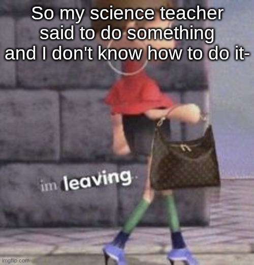 And if I ask her now she'll be like "Tf were you doing?" | So my science teacher said to do something and I don't know how to do it- | image tagged in i ' m l e a v i n g | made w/ Imgflip meme maker