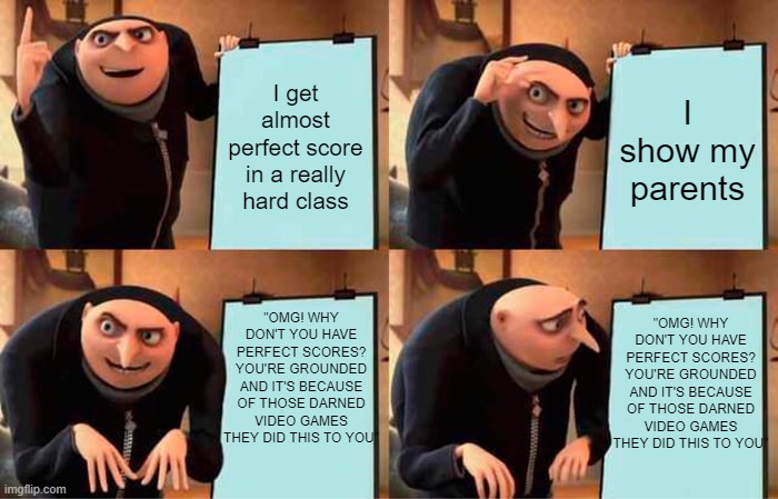 Gru's Plan Meme | I get almost perfect score in a really hard class; I show my parents; "OMG! WHY DON'T YOU HAVE PERFECT SCORES? YOU'RE GROUNDED AND IT'S BECAUSE OF THOSE DARNED VIDEO GAMES THEY DID THIS TO YOU"; "OMG! WHY DON'T YOU HAVE PERFECT SCORES? YOU'RE GROUNDED AND IT'S BECAUSE OF THOSE DARNED VIDEO GAMES THEY DID THIS TO YOU" | image tagged in memes,gru's plan | made w/ Imgflip meme maker