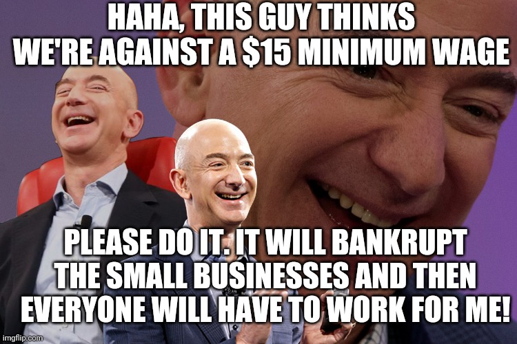 Jeff Bezos Laughing | HAHA, THIS GUY THINKS WE'RE AGAINST A $15 MINIMUM WAGE PLEASE DO IT. IT WILL BANKRUPT THE SMALL BUSINESSES AND THEN EVERYONE WILL HAVE TO WO | image tagged in jeff bezos laughing | made w/ Imgflip meme maker