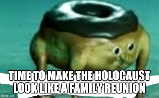 Time to make the Holocaust look like a family reunion | image tagged in time to make the holocaust look like a family reunion | made w/ Imgflip meme maker